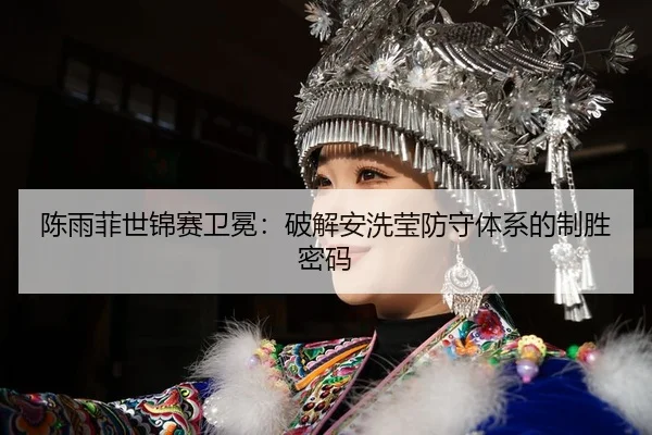 陈雨菲世锦赛卫冕：破解安洗莹防守体系的制胜密码