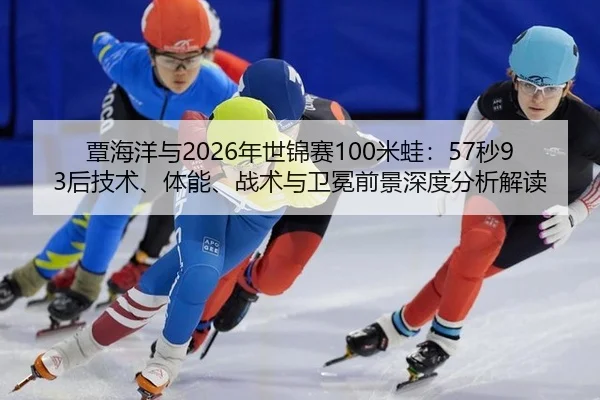 覃海洋与2026年世锦赛100米蛙：57秒93后技术、体能、战术与卫冕前景深度分析解读